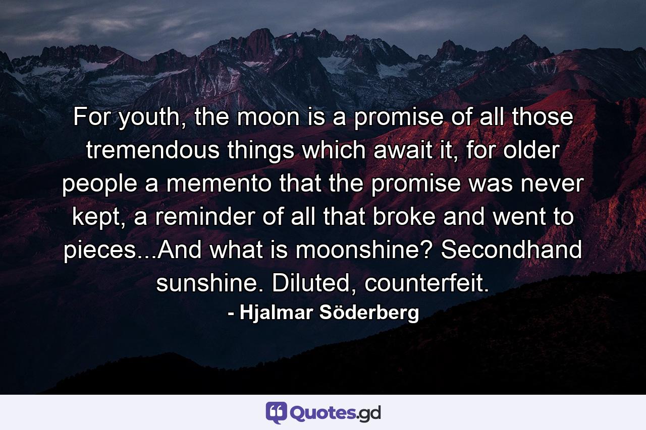 For youth, the moon is a promise of all those tremendous things which await it, for older people a memento that the promise was never kept, a reminder of all that broke and went to pieces...And what is moonshine? Secondhand sunshine. Diluted, counterfeit. - Quote by Hjalmar Söderberg