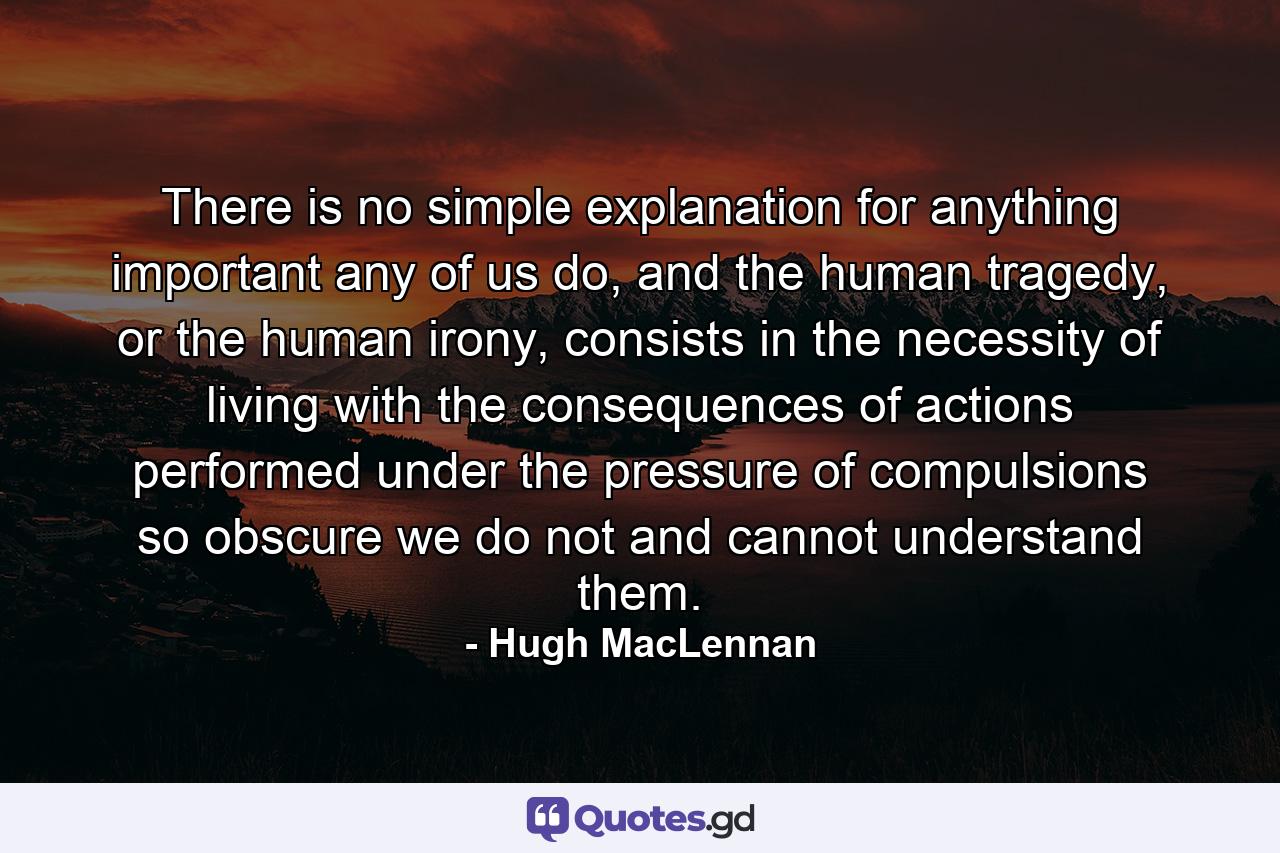 There is no simple explanation for anything important any of us do, and the human tragedy, or the human irony, consists in the necessity of living with the consequences of actions performed under the pressure of compulsions so obscure we do not and cannot understand them. - Quote by Hugh MacLennan