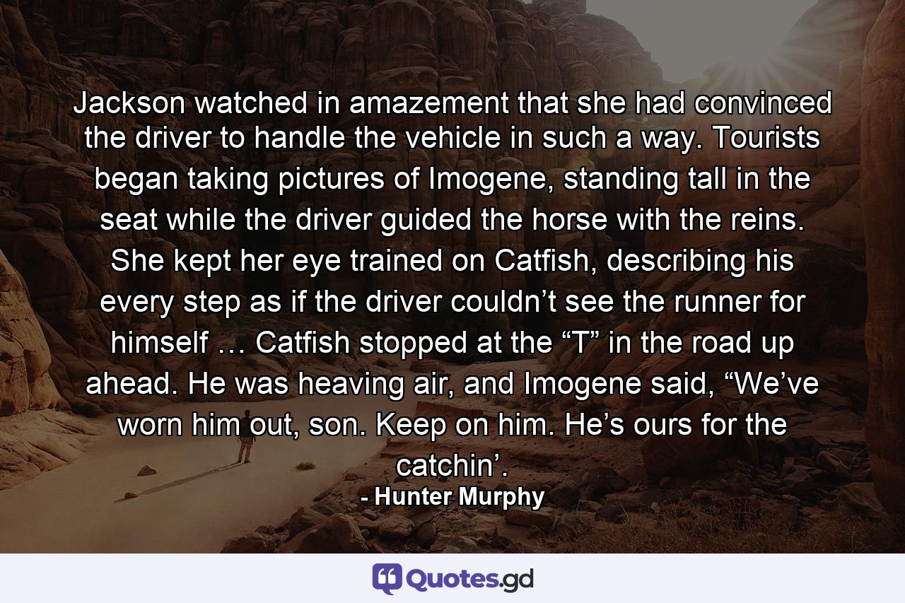 Jackson watched in amazement that she had convinced the driver to handle the vehicle in such a way. Tourists began taking pictures of Imogene, standing tall in the seat while the driver guided the horse with the reins. She kept her eye trained on Catfish, describing his every step as if the driver couldn’t see the runner for himself … Catfish stopped at the “T” in the road up ahead. He was heaving air, and Imogene said, “We’ve worn him out, son. Keep on him. He’s ours for the catchin’. - Quote by Hunter Murphy