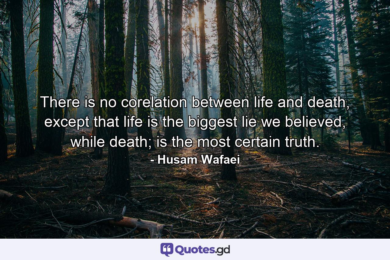 There is no corelation between life and death, except that life is the biggest lie we believed, while death; is the most certain truth. - Quote by Husam Wafaei