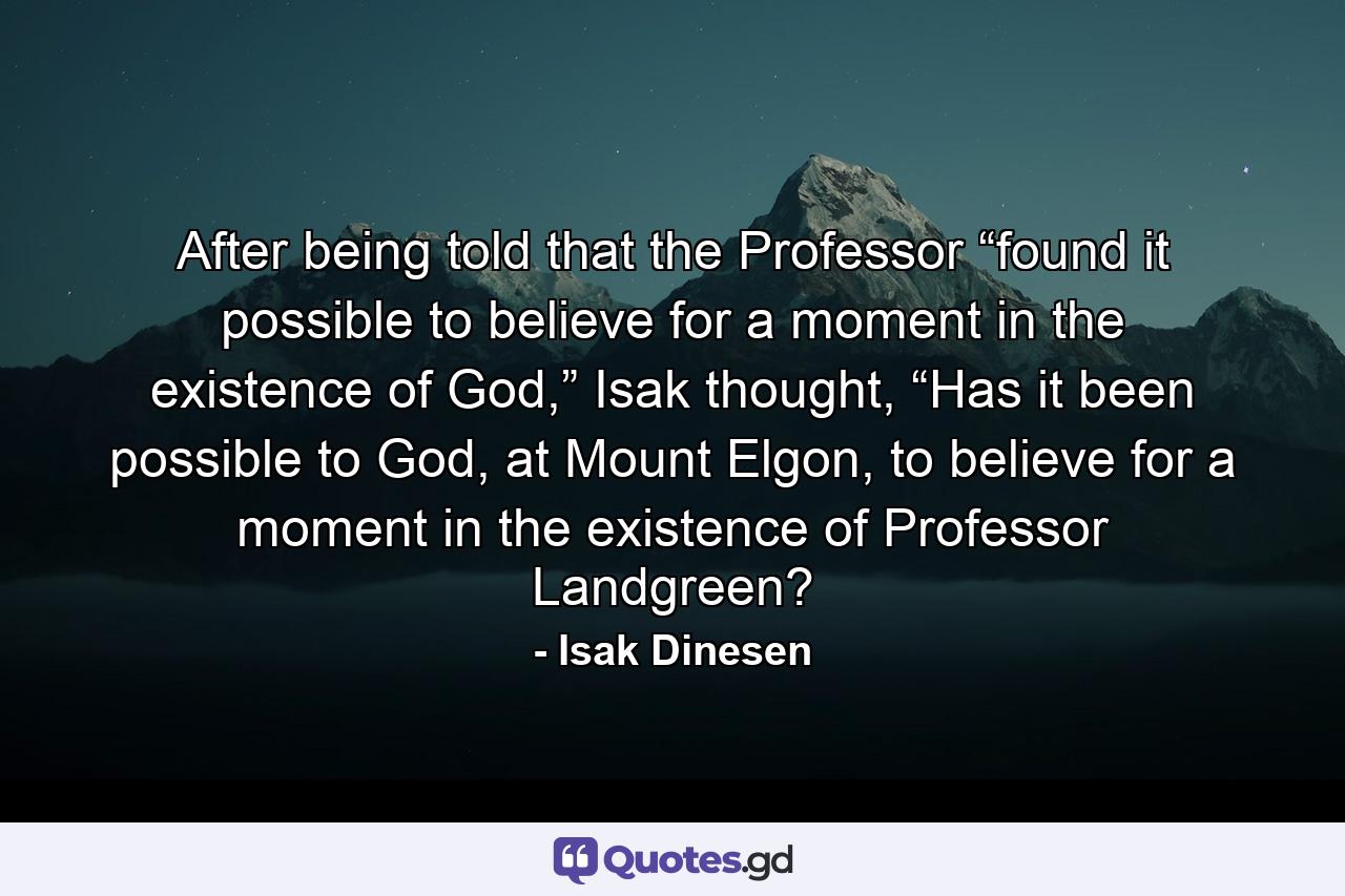 After being told that the Professor “found it possible to believe for a moment in the existence of God,” Isak thought, “Has it been possible to God, at Mount Elgon, to believe for a moment in the existence of Professor Landgreen? - Quote by Isak Dinesen