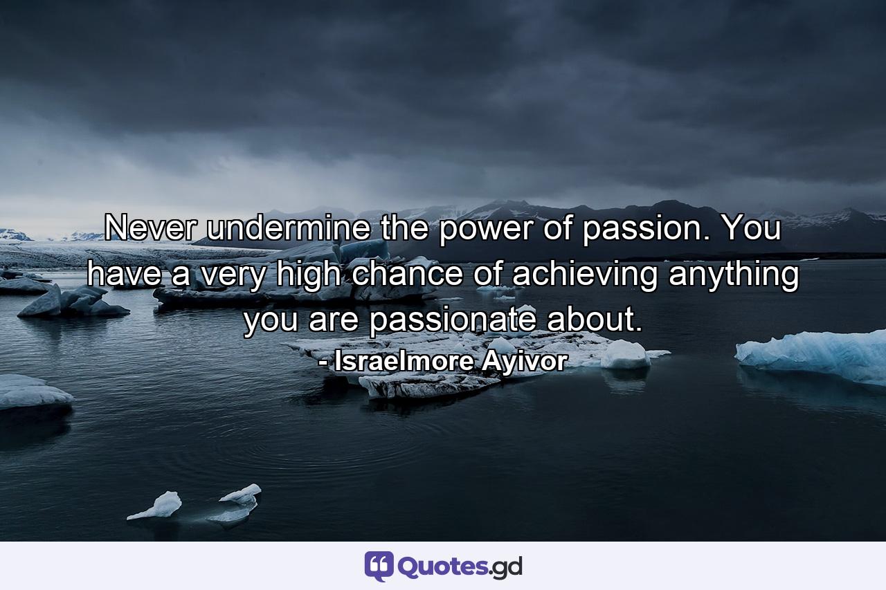 Never undermine the power of passion. You have a very high chance of achieving anything you are passionate about. - Quote by Israelmore Ayivor