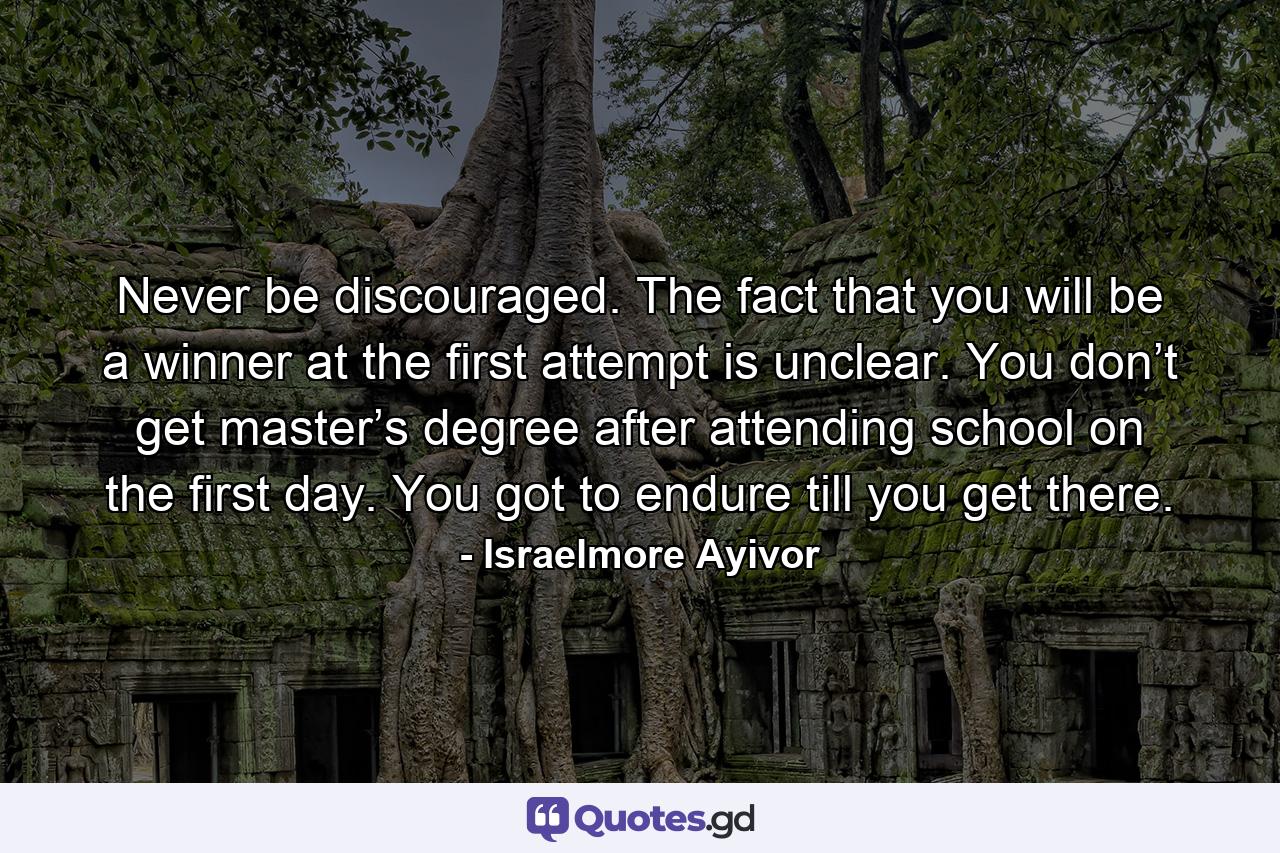 Never be discouraged. The fact that you will be a winner at the first attempt is unclear. You don’t get master’s degree after attending school on the first day. You got to endure till you get there. - Quote by Israelmore Ayivor