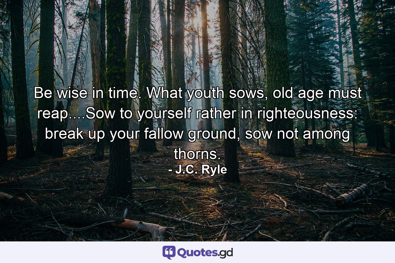 Be wise in time. What youth sows, old age must reap....Sow to yourself rather in righteousness: break up your fallow ground, sow not among thorns. - Quote by J.C. Ryle