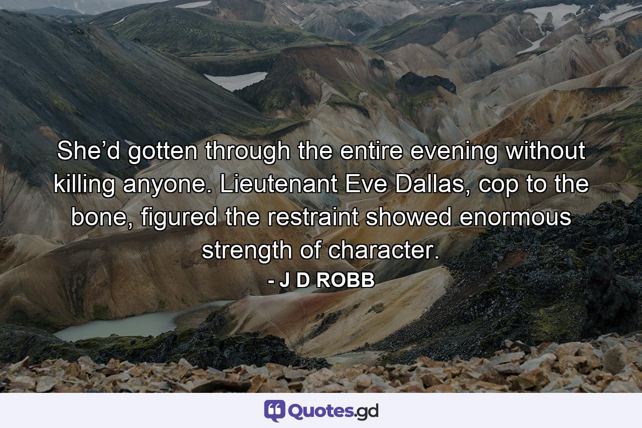 She’d gotten through the entire evening without killing anyone. Lieutenant Eve Dallas, cop to the bone, figured the restraint showed enormous strength of character. - Quote by J D ROBB