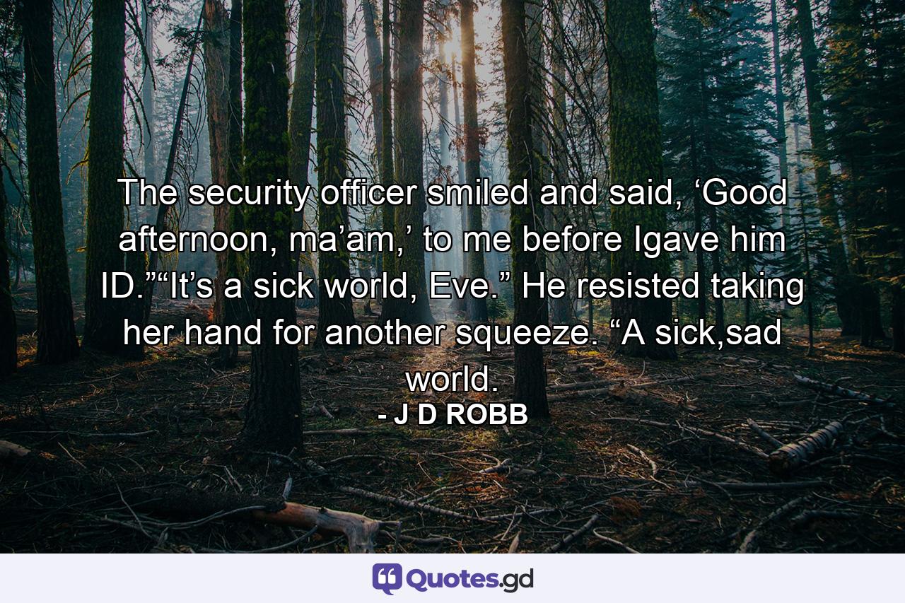 The security officer smiled and said, ‘Good afternoon, ma’am,’ to me before Igave him ID.”“It’s a sick world, Eve.” He resisted taking her hand for another squeeze. “A sick,sad world. - Quote by J D ROBB