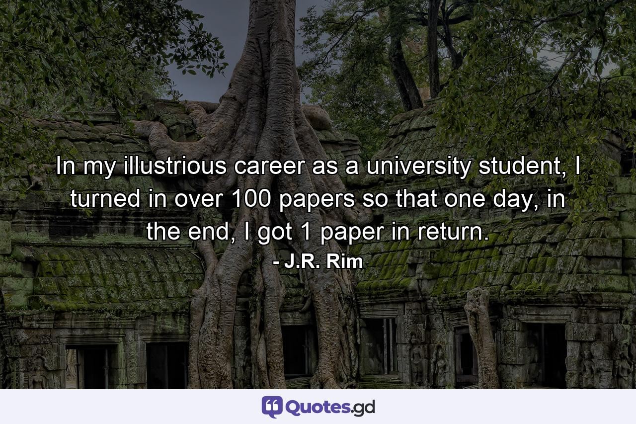 In my illustrious career as a university student, I turned in over 100 papers so that one day, in the end, I got 1 paper in return. - Quote by J.R. Rim