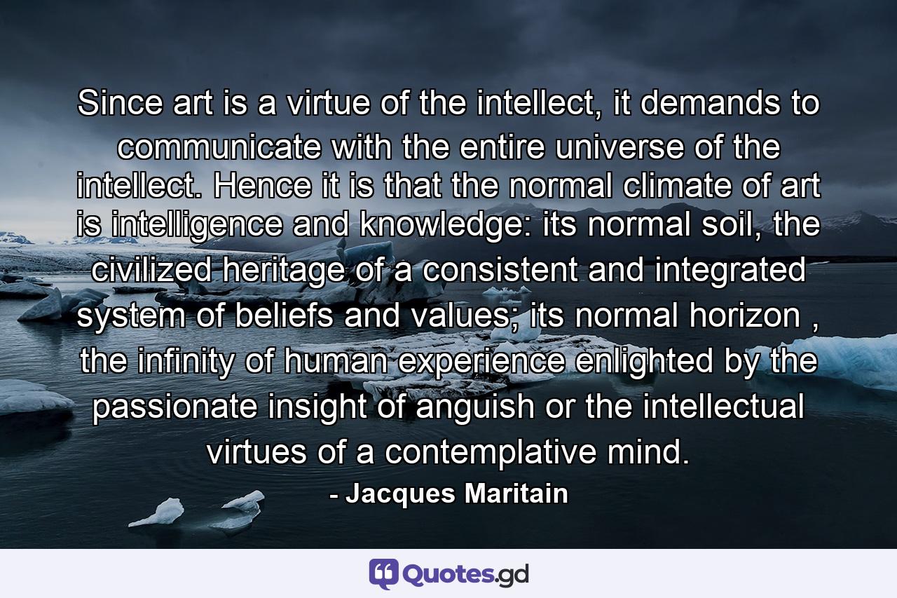 Since art is a virtue of the intellect, it demands to communicate with the entire universe of the intellect. Hence it is that the normal climate of art is intelligence and knowledge: its normal soil, the civilized heritage of a consistent and integrated system of beliefs and values; its normal horizon , the infinity of human experience enlighted by the passionate insight of anguish or the intellectual virtues of a contemplative mind. - Quote by Jacques Maritain