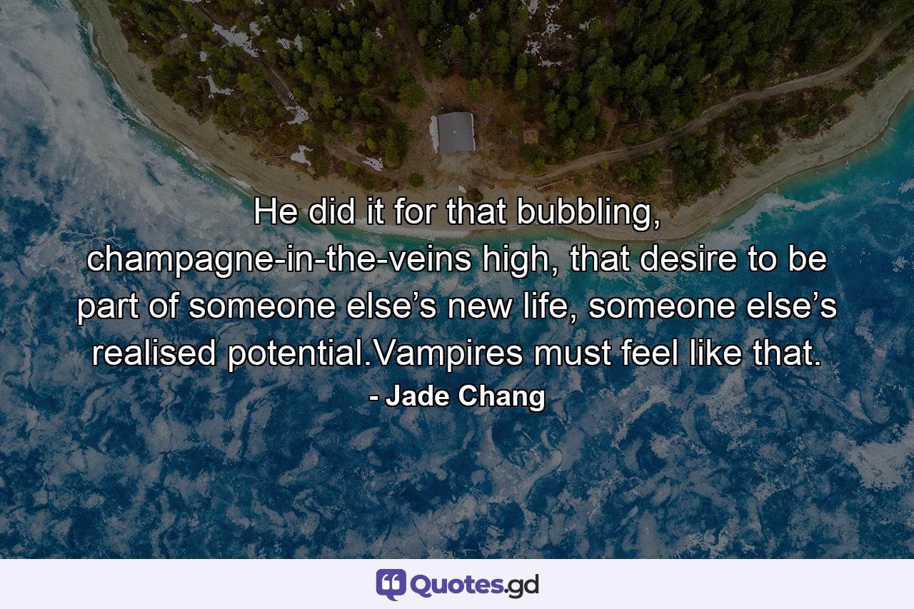 He did it for that bubbling, champagne-in-the-veins high, that desire to be part of someone else’s new life, someone else’s realised potential.Vampires must feel like that. - Quote by Jade Chang