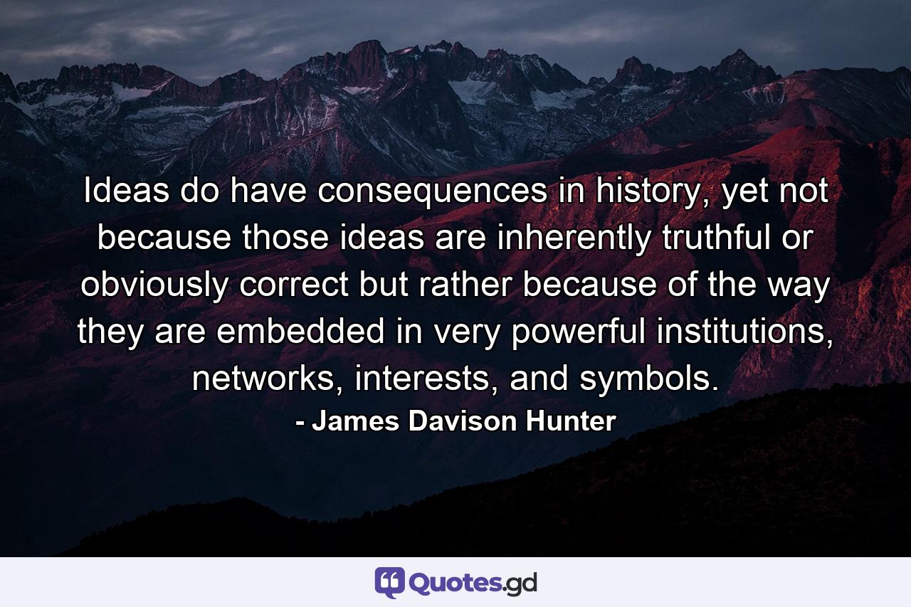 Ideas do have consequences in history, yet not because those ideas are inherently truthful or obviously correct but rather because of the way they are embedded in very powerful institutions, networks, interests, and symbols. - Quote by James Davison Hunter