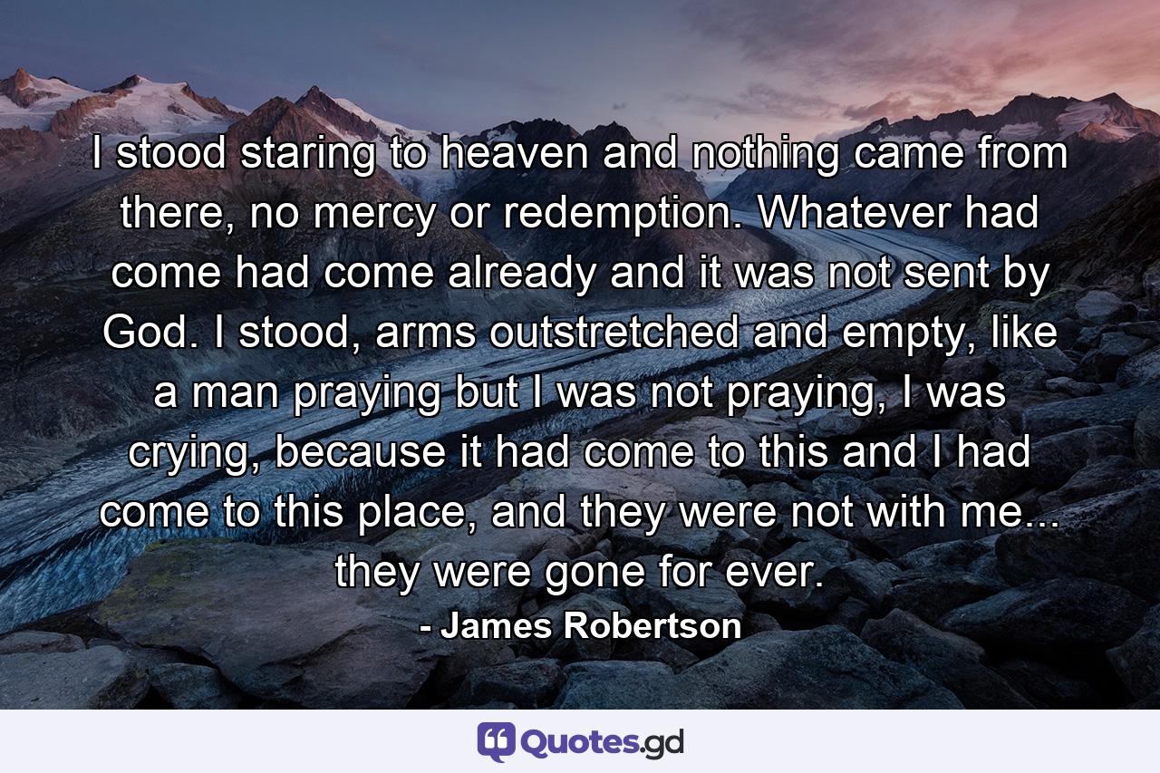 I stood staring to heaven and nothing came from there, no mercy or redemption. Whatever had come had come already and it was not sent by God. I stood, arms outstretched and empty, like a man praying but I was not praying, I was crying, because it had come to this and I had come to this place, and they were not with me... they were gone for ever. - Quote by James Robertson