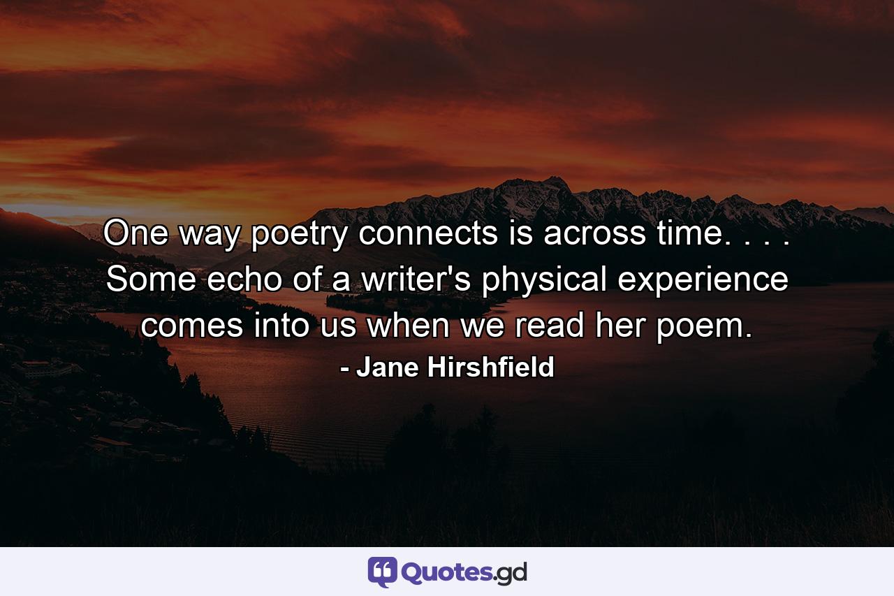 One way poetry connects is across time. . . . Some echo of a writer's physical experience comes into us when we read her poem. - Quote by Jane Hirshfield