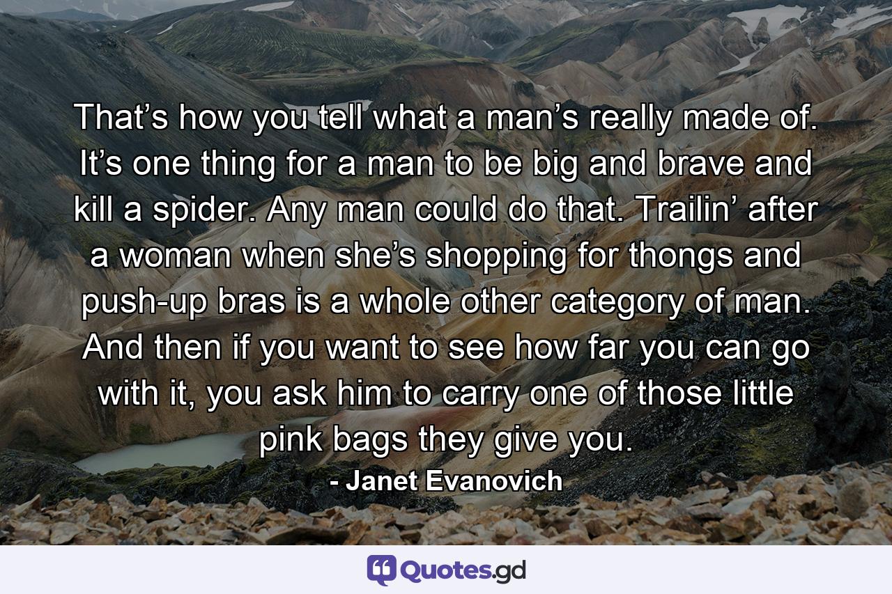 That’s how you tell what a man’s really made of. It’s one thing for a man to be big and brave and kill a spider. Any man could do that. Trailin’ after a woman when she’s shopping for thongs and push-up bras is a whole other category of man. And then if you want to see how far you can go with it, you ask him to carry one of those little pink bags they give you. - Quote by Janet Evanovich