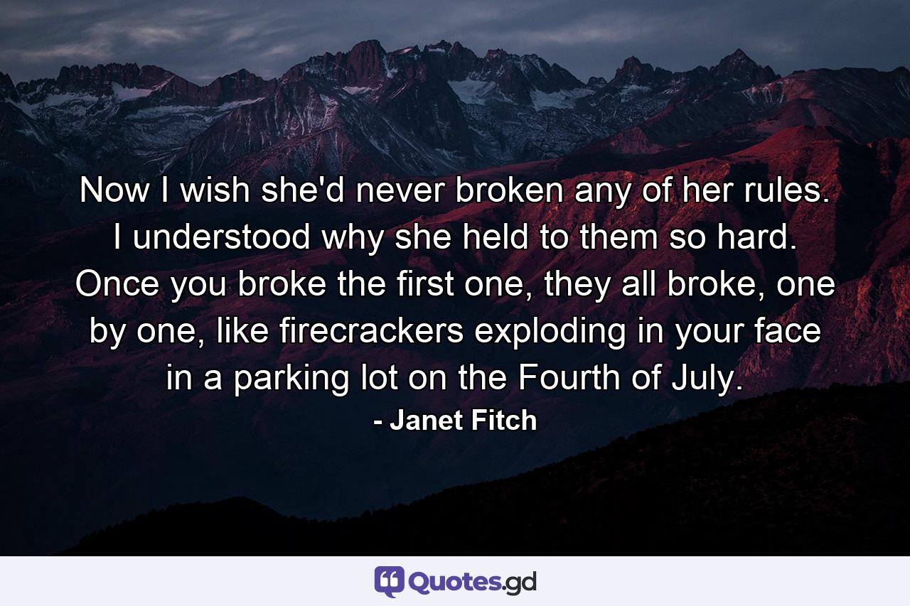 Now I wish she'd never broken any of her rules. I understood why she held to them so hard. Once you broke the first one, they all broke, one by one, like firecrackers exploding in your face in a parking lot on the Fourth of July. - Quote by Janet Fitch