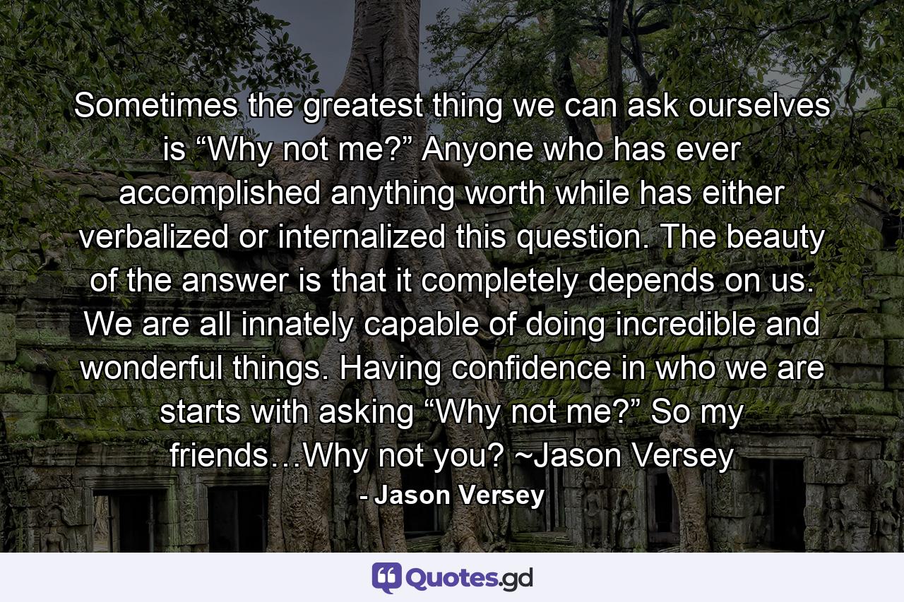 Sometimes the greatest thing we can ask ourselves is “Why not me?” Anyone who has ever accomplished anything worth while has either verbalized or internalized this question. The beauty of the answer is that it completely depends on us. We are all innately capable of doing incredible and wonderful things. Having confidence in who we are starts with asking “Why not me?” So my friends…Why not you? ~Jason Versey - Quote by Jason Versey