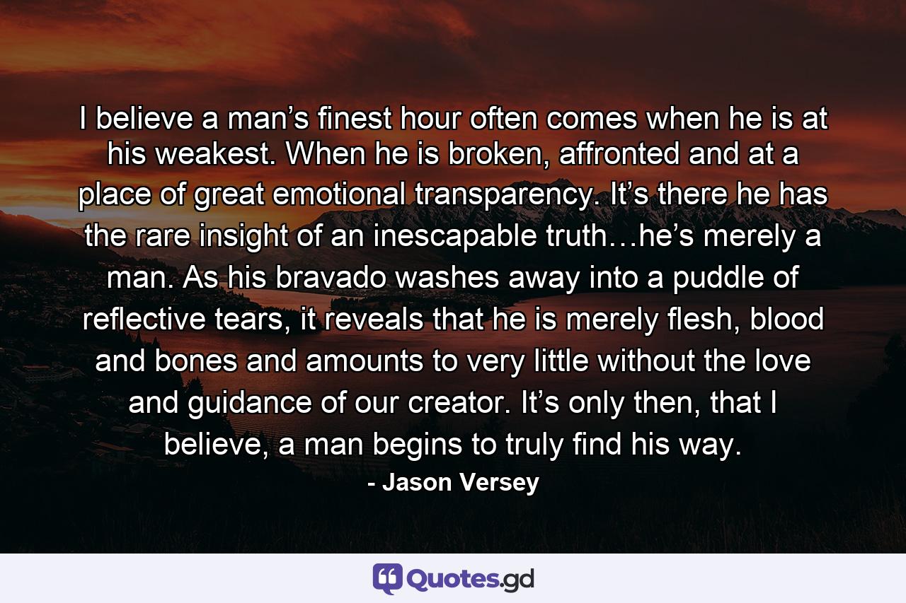 I believe a man’s finest hour often comes when he is at his weakest. When he is broken, affronted and at a place of great emotional transparency. It’s there he has the rare insight of an inescapable truth…he’s merely a man. As his bravado washes away into a puddle of reflective tears, it reveals that he is merely flesh, blood and bones and amounts to very little without the love and guidance of our creator. It’s only then, that I believe, a man begins to truly find his way. - Quote by Jason Versey