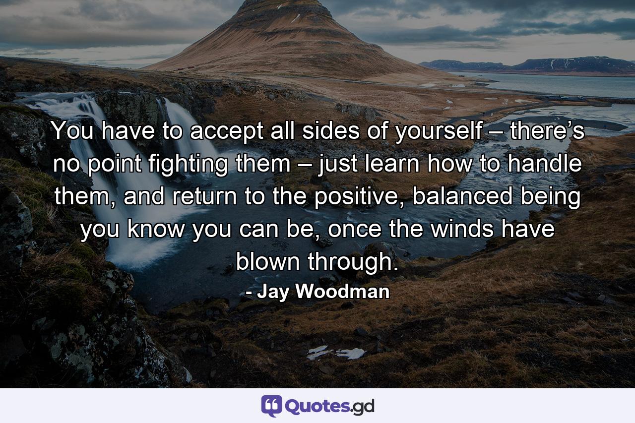 You have to accept all sides of yourself – there’s no point fighting them – just learn how to handle them, and return to the positive, balanced being you know you can be, once the winds have blown through. - Quote by Jay Woodman