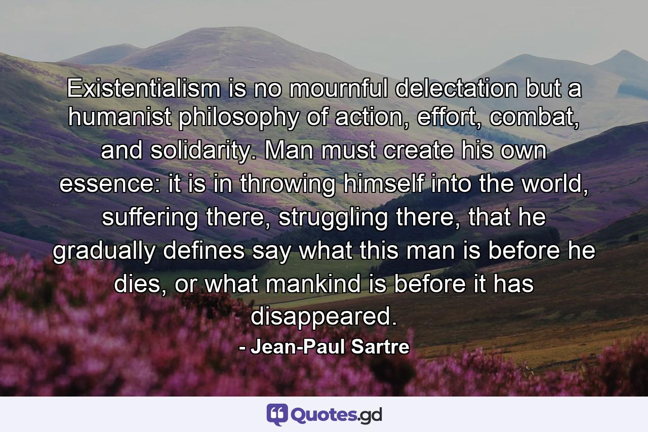 Existentialism is no mournful delectation but a humanist philosophy of action, effort, combat, and solidarity. Man must create his own essence: it is in throwing himself into the world, suffering there, struggling there, that he gradually defines say what this man is before he dies, or what mankind is before it has disappeared. - Quote by Jean-Paul Sartre