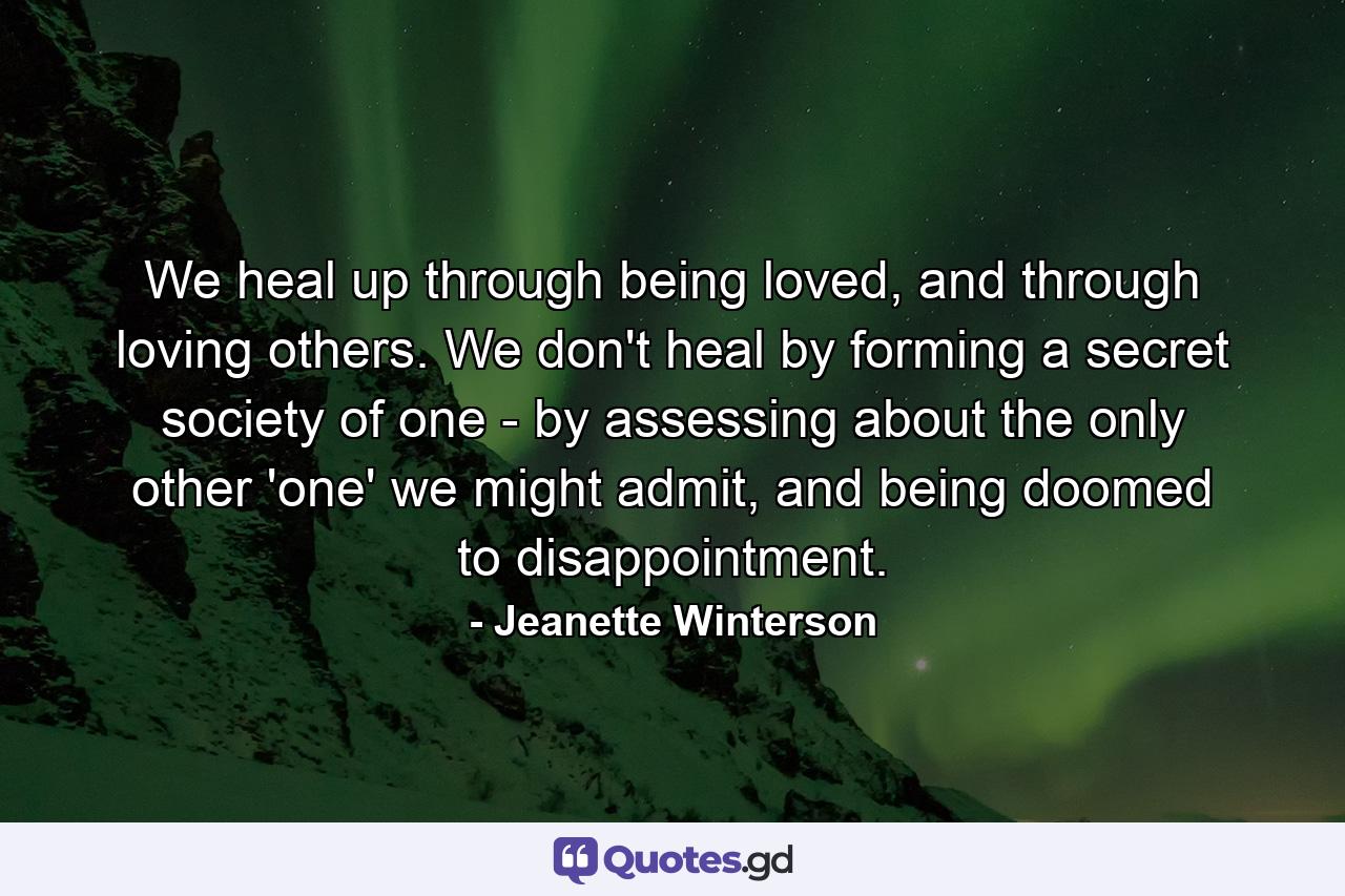 We heal up through being loved, and through loving others. We don't heal by forming a secret society of one - by assessing about the only other 'one' we might admit, and being doomed to disappointment. - Quote by Jeanette Winterson