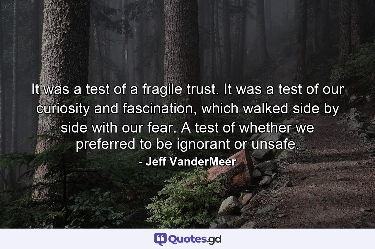 It was a test of a fragile trust. It was a test of our curiosity and fascination, which walked side by side with our fear. A test of whether we preferred to be ignorant or unsafe. - Quote by Jeff VanderMeer