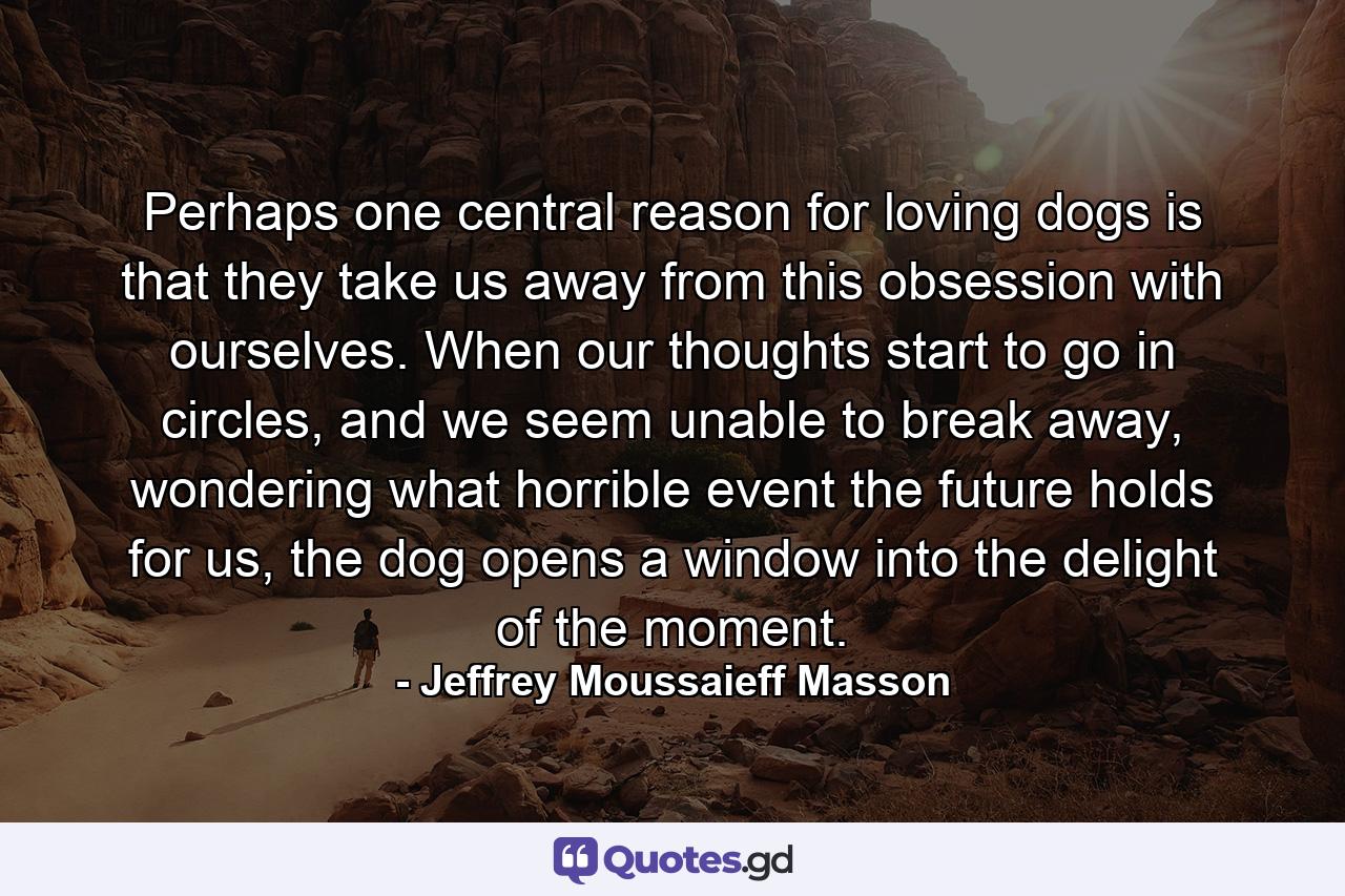 Perhaps one central reason for loving dogs is that they take us away from this obsession with ourselves. When our thoughts start to go in circles, and we seem unable to break away, wondering what horrible event the future holds for us, the dog opens a window into the delight of the moment. - Quote by Jeffrey Moussaieff Masson