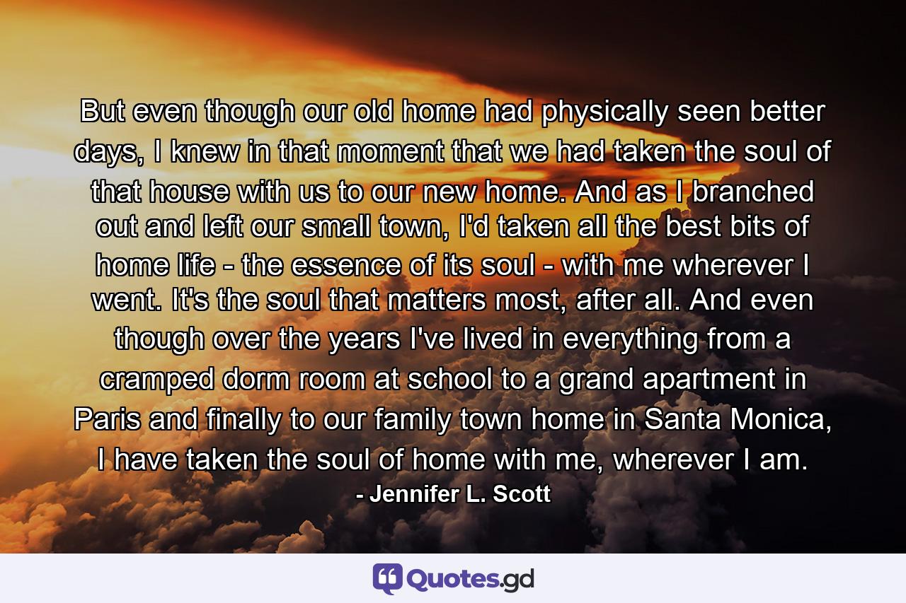 But even though our old home had physically seen better days, I knew in that moment that we had taken the soul of that house with us to our new home. And as I branched out and left our small town, I'd taken all the best bits of home life - the essence of its soul - with me wherever I went. It's the soul that matters most, after all. And even though over the years I've lived in everything from a cramped dorm room at school to a grand apartment in Paris and finally to our family town home in Santa Monica, I have taken the soul of home with me, wherever I am. - Quote by Jennifer L. Scott