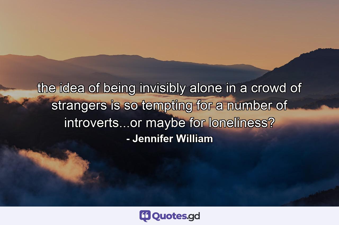 the idea of being invisibly alone in a crowd of strangers is so tempting for a number of introverts...or maybe for loneliness? - Quote by Jennifer William