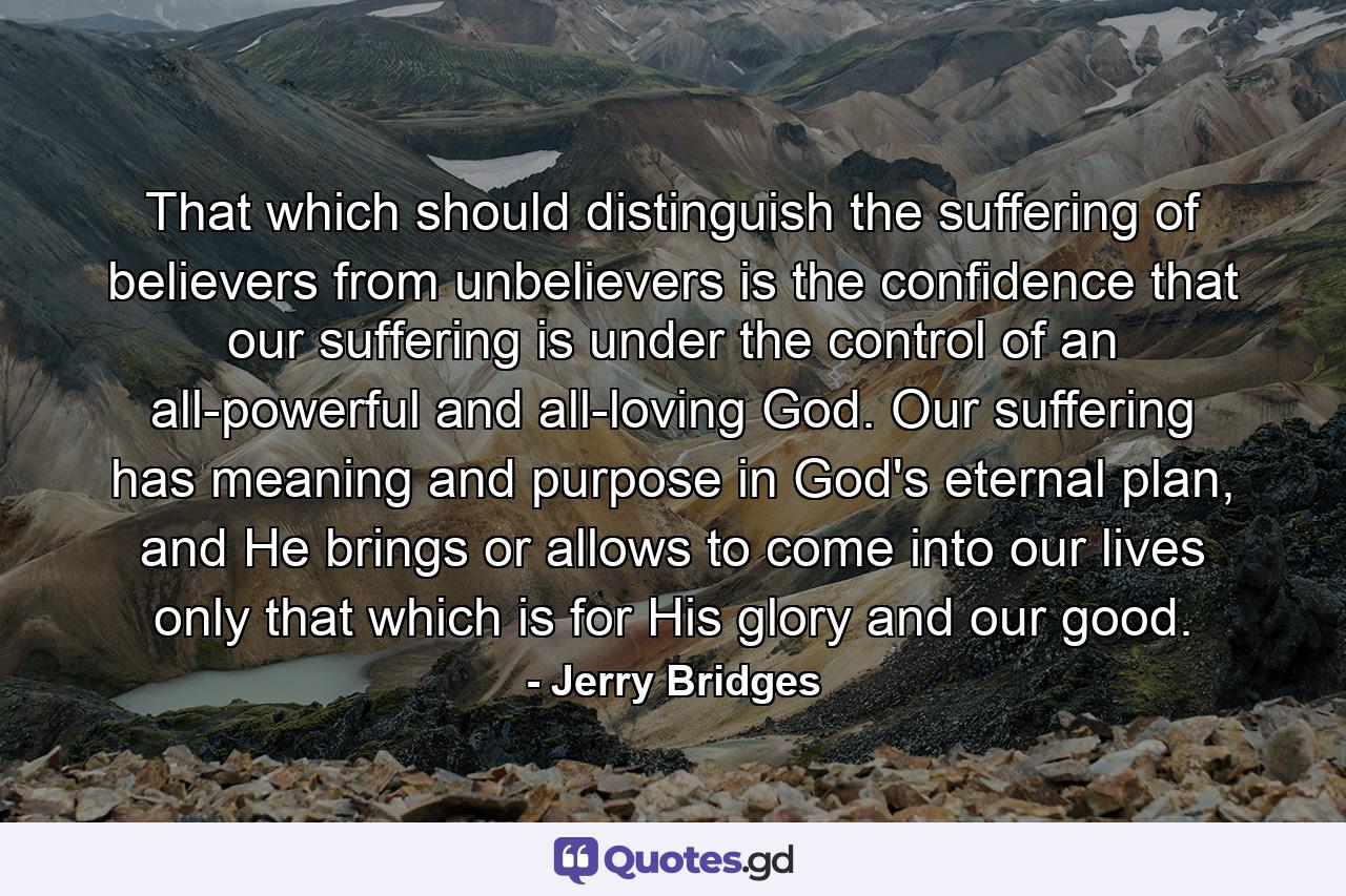 That which should distinguish the suffering of believers from unbelievers is the confidence that our suffering is under the control of an all-powerful and all-loving God. Our suffering has meaning and purpose in God's eternal plan, and He brings or allows to come into our lives only that which is for His glory and our good. - Quote by Jerry Bridges