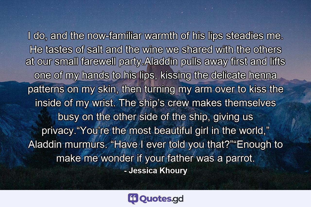 I do, and the now-familiar warmth of his lips steadies me. He tastes of salt and the wine we shared with the others at our small farewell party.Aladdin pulls away first and lifts one of my hands to his lips, kissing the delicate henna patterns on my skin, then turning my arm over to kiss the inside of my wrist. The ship’s crew makes themselves busy on the other side of the ship, giving us privacy.“You’re the most beautiful girl in the world,” Aladdin murmurs. “Have I ever told you that?”“Enough to make me wonder if your father was a parrot. - Quote by Jessica Khoury