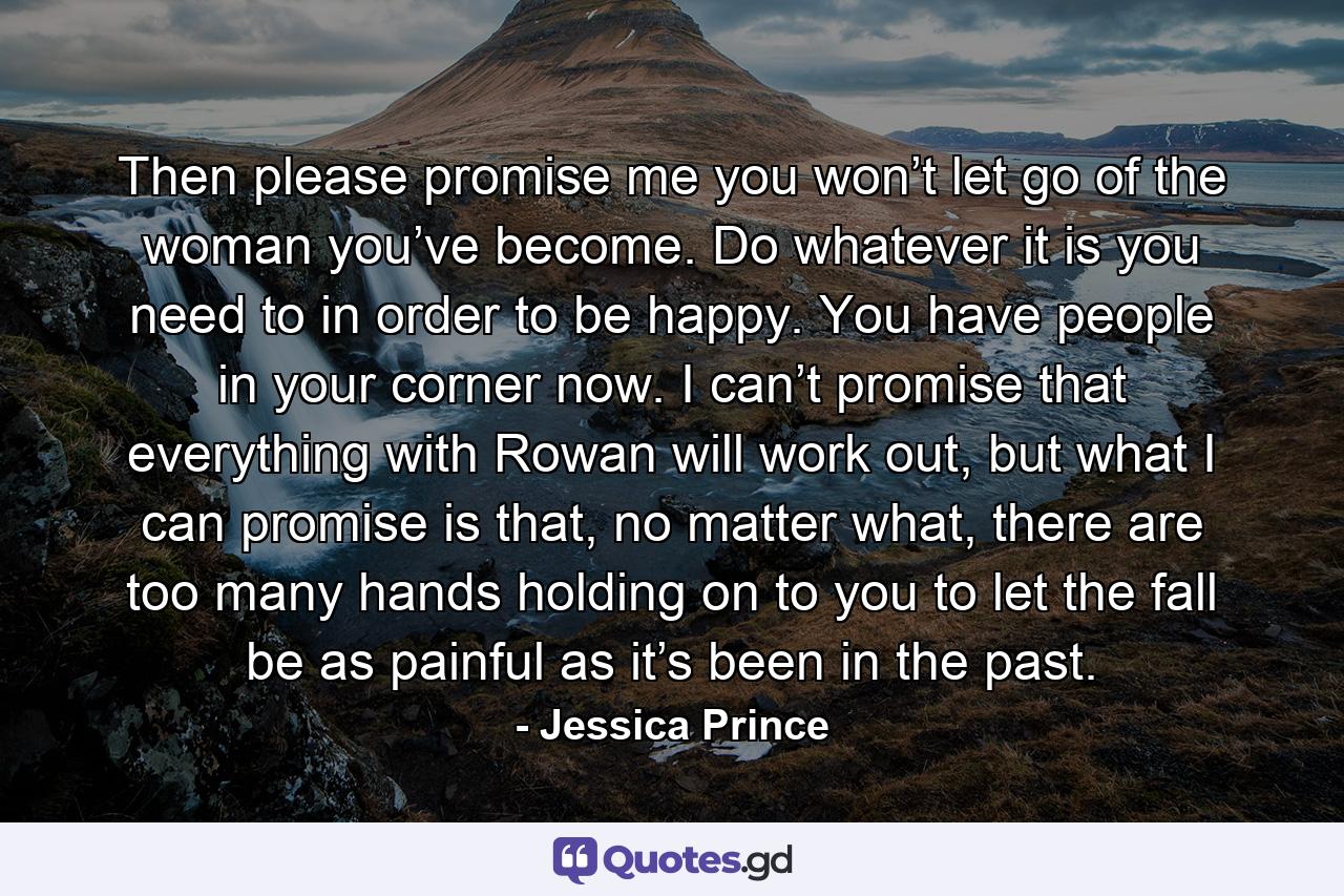 Then please promise me you won’t let go of the woman you’ve become. Do whatever it is you need to in order to be happy. You have people in your corner now. I can’t promise that everything with Rowan will work out, but what I can promise is that, no matter what, there are too many hands holding on to you to let the fall be as painful as it’s been in the past. - Quote by Jessica Prince