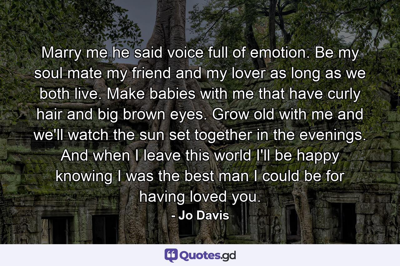 Marry me he said voice full of emotion. Be my soul mate my friend and my lover as long as we both live. Make babies with me that have curly hair and big brown eyes. Grow old with me and we'll watch the sun set together in the evenings. And when I leave this world I'll be happy knowing I was the best man I could be for having loved you. - Quote by Jo Davis