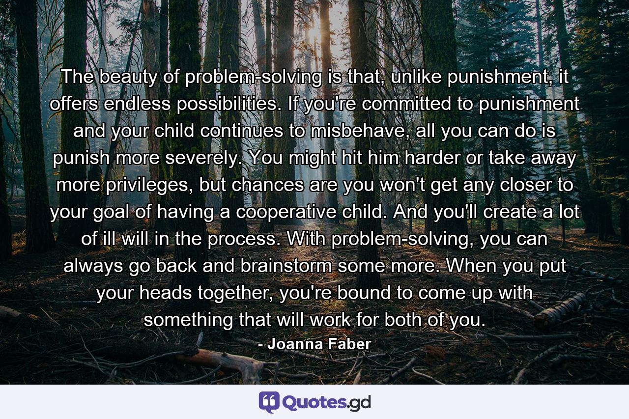 The beauty of problem-solving is that, unlike punishment, it offers endless possibilities. If you're committed to punishment and your child continues to misbehave, all you can do is punish more severely. You might hit him harder or take away more privileges, but chances are you won't get any closer to your goal of having a cooperative child. And you'll create a lot of ill will in the process. With problem-solving, you can always go back and brainstorm some more. When you put your heads together, you're bound to come up with something that will work for both of you. - Quote by Joanna Faber