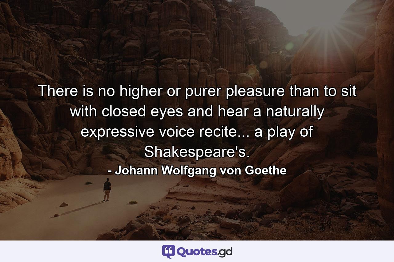 There is no higher or purer pleasure than to sit with closed eyes and hear a naturally expressive voice recite... a play of Shakespeare's. - Quote by Johann Wolfgang von Goethe