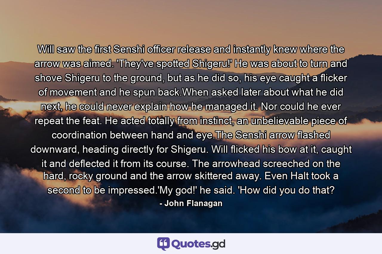 Will saw the first Senshi officer release and instantly knew where the arrow was aimed. 'They've spotted Shigeru!' He was about to turn and shove Shigeru to the ground, but as he did so, his eye caught a flicker of movement and he spun back.When asked later about what he did next, he could never explain how he managed it. Nor could he ever repeat the feat. He acted totally from instinct, an unbelievable piece of coordination between hand and eye.The Senshi arrow flashed downward, heading directly for Shigeru. Will flicked his bow at it, caught it and deflected it from its course. The arrowhead screeched on the hard, rocky ground and the arrow skittered away. Even Halt took a second to be impressed.'My god!' he said. 'How did you do that? - Quote by John Flanagan