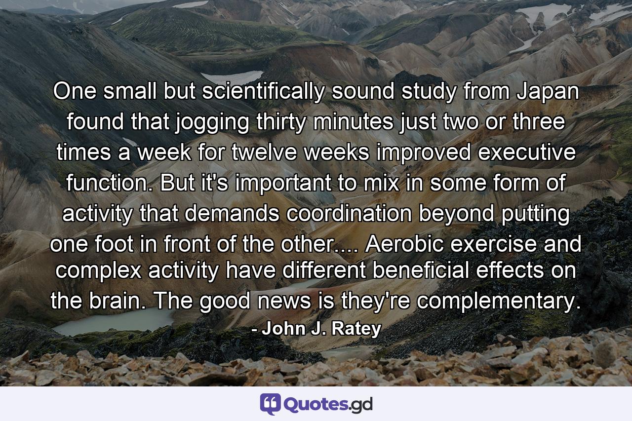 One small but scientifically sound study from Japan found that jogging thirty minutes just two or three times a week for twelve weeks improved executive function. But it's important to mix in some form of activity that demands coordination beyond putting one foot in front of the other.... Aerobic exercise and complex activity have different beneficial effects on the brain. The good news is they're complementary. - Quote by John J. Ratey