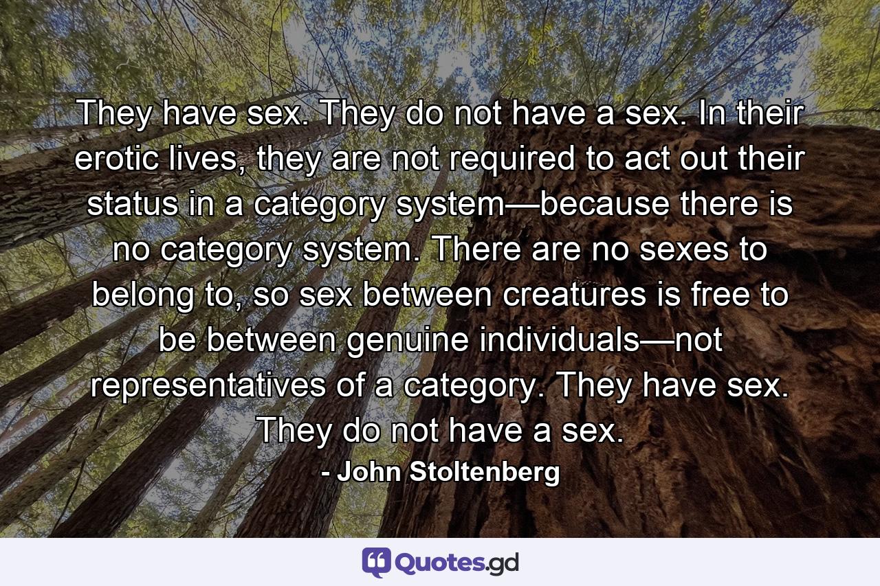 They have sex. They do not have a sex. In their erotic lives, they are not required to act out their status in a category system—because there is no category system. There are no sexes to belong to, so sex between creatures is free to be between genuine individuals—not representatives of a category. They have sex. They do not have a sex. - Quote by John Stoltenberg