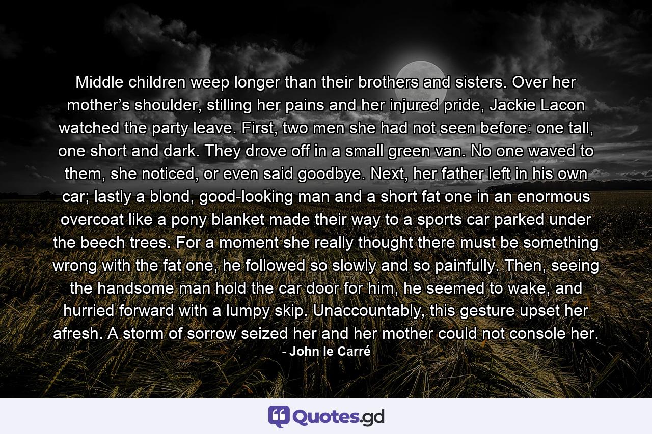 Middle children weep longer than their brothers and sisters. Over her mother’s shoulder, stilling her pains and her injured pride, Jackie Lacon watched the party leave. First, two men she had not seen before: one tall, one short and dark. They drove off in a small green van. No one waved to them, she noticed, or even said goodbye. Next, her father left in his own car; lastly a blond, good-looking man and a short fat one in an enormous overcoat like a pony blanket made their way to a sports car parked under the beech trees. For a moment she really thought there must be something wrong with the fat one, he followed so slowly and so painfully. Then, seeing the handsome man hold the car door for him, he seemed to wake, and hurried forward with a lumpy skip. Unaccountably, this gesture upset her afresh. A storm of sorrow seized her and her mother could not console her. - Quote by John le Carré