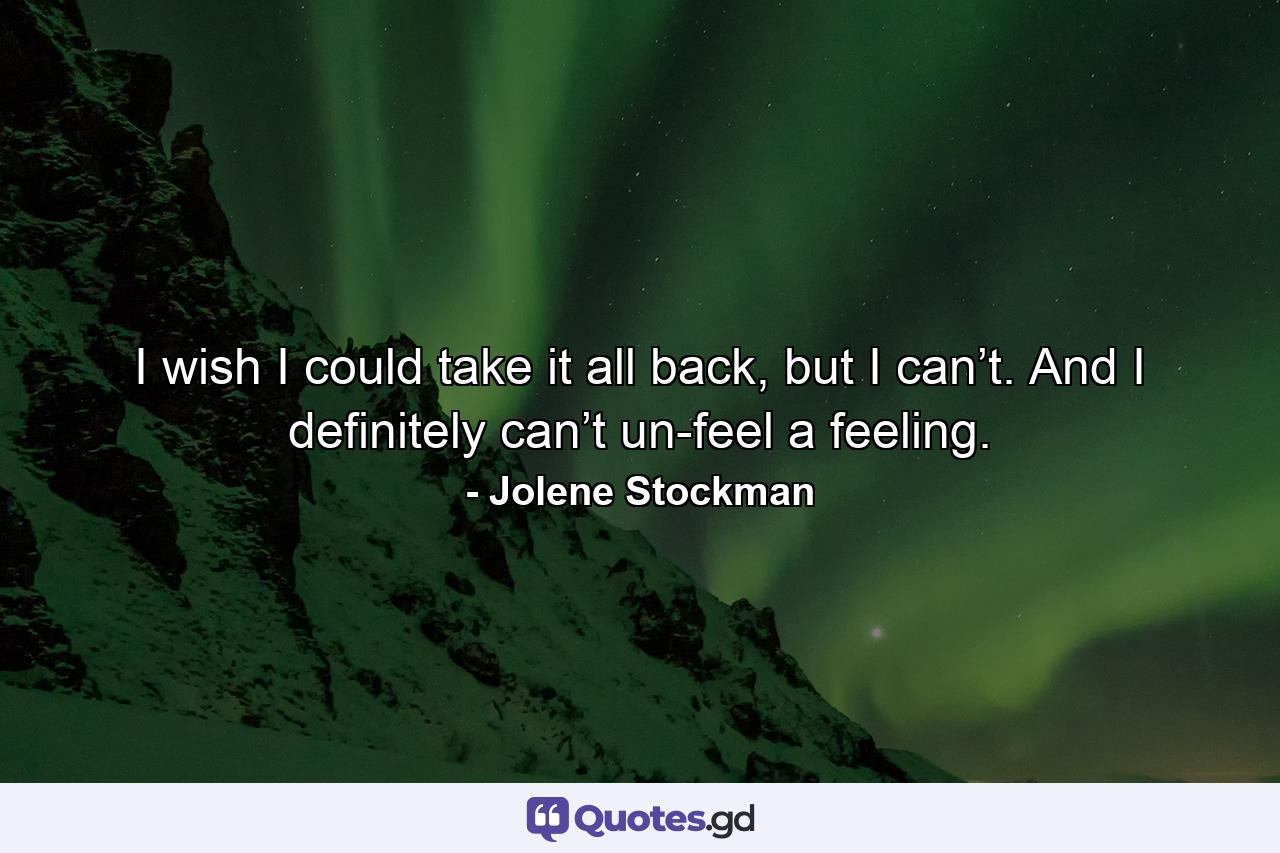 I wish I could take it all back, but I can’t. And I definitely can’t un-feel a feeling. - Quote by Jolene Stockman