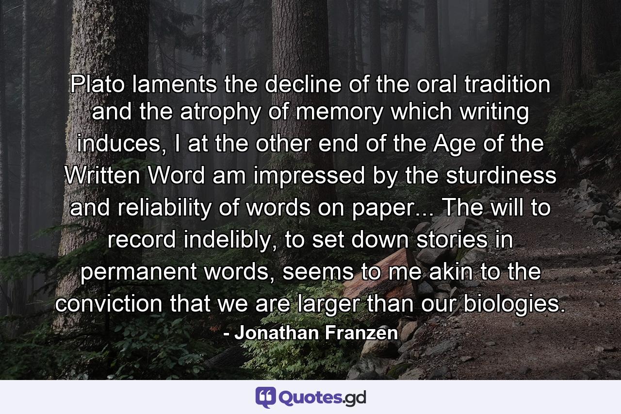 Plato laments the decline of the oral tradition and the atrophy of memory which writing induces, I at the other end of the Age of the Written Word am impressed by the sturdiness and reliability of words on paper... The will to record indelibly, to set down stories in permanent words, seems to me akin to the conviction that we are larger than our biologies. - Quote by Jonathan Franzen