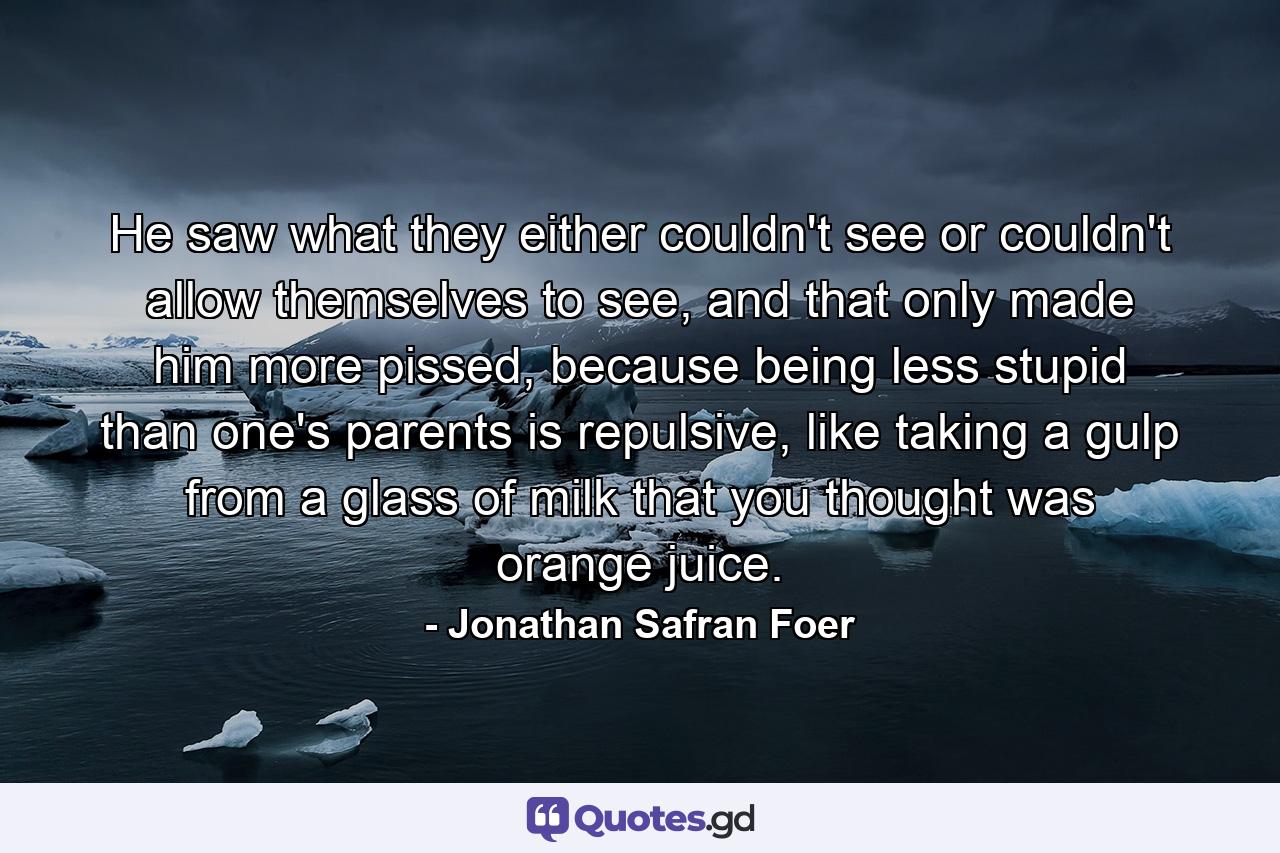 He saw what they either couldn't see or couldn't allow themselves to see, and that only made him more pissed, because being less stupid than one's parents is repulsive, like taking a gulp from a glass of milk that you thought was orange juice. - Quote by Jonathan Safran Foer