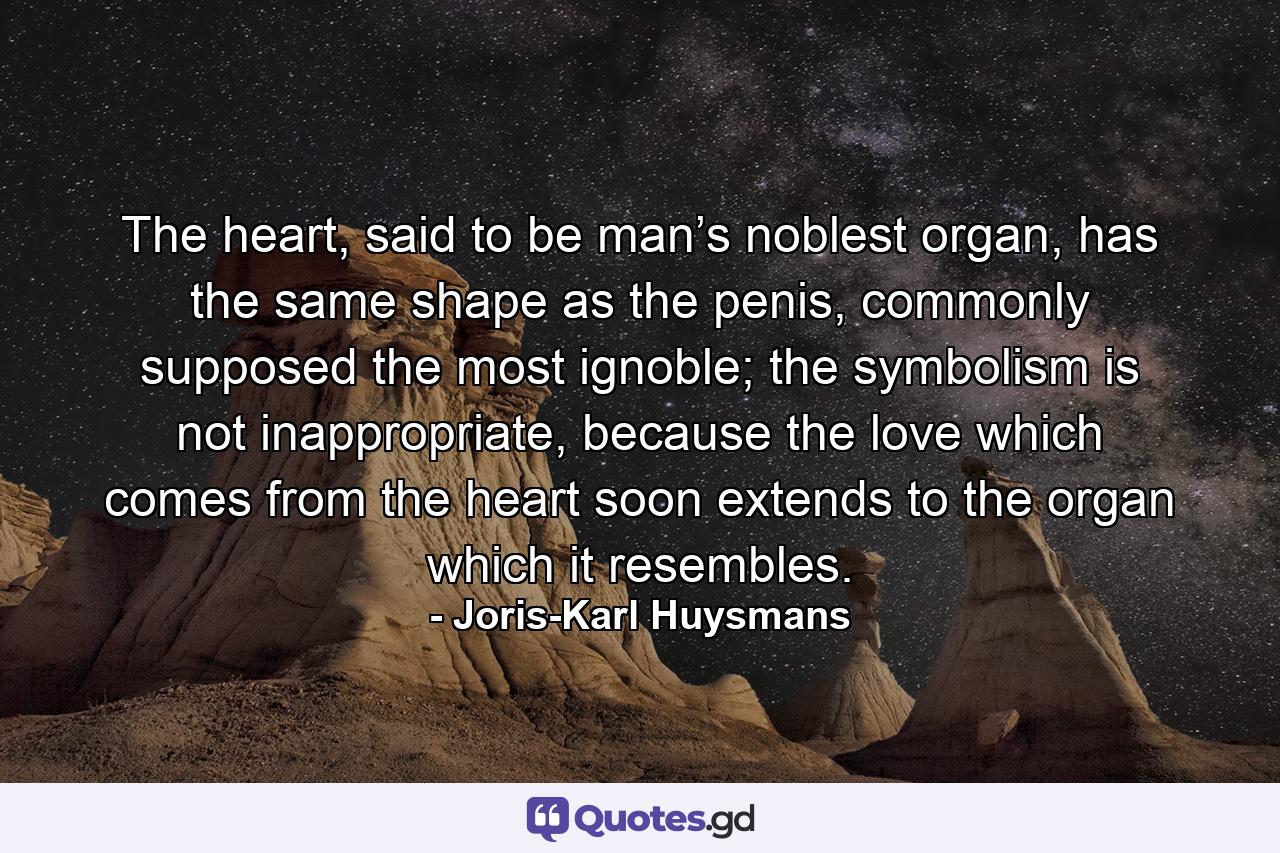 The heart, said to be man’s noblest organ, has the same shape as the penis, commonly supposed the most ignoble; the symbolism is not inappropriate, because the love which comes from the heart soon extends to the organ which it resembles. - Quote by Joris-Karl Huysmans