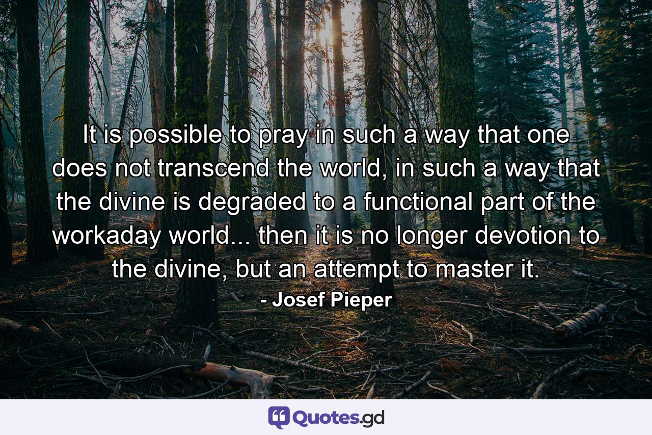 It is possible to pray in such a way that one does not transcend the world, in such a way that the divine is degraded to a functional part of the workaday world... then it is no longer devotion to the divine, but an attempt to master it. - Quote by Josef Pieper