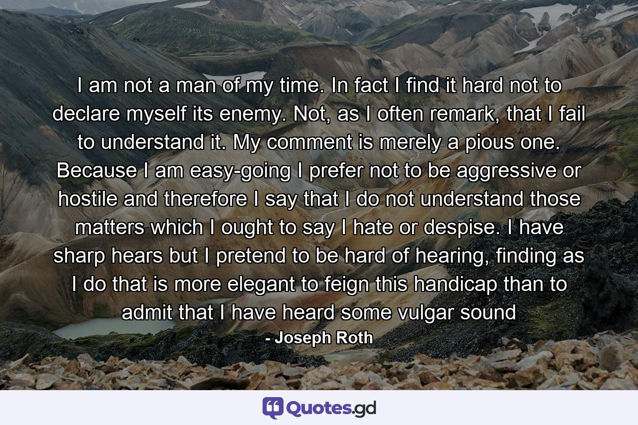 I am not a man of my time. In fact I find it hard not to declare myself its enemy. Not, as I often remark, that I fail to understand it. My comment is merely a pious one. Because I am easy-going I prefer not to be aggressive or hostile and therefore I say that I do not understand those matters which I ought to say I hate or despise. I have sharp hears but I pretend to be hard of hearing, finding as I do that is more elegant to feign this handicap than to admit that I have heard some vulgar sound - Quote by Joseph Roth