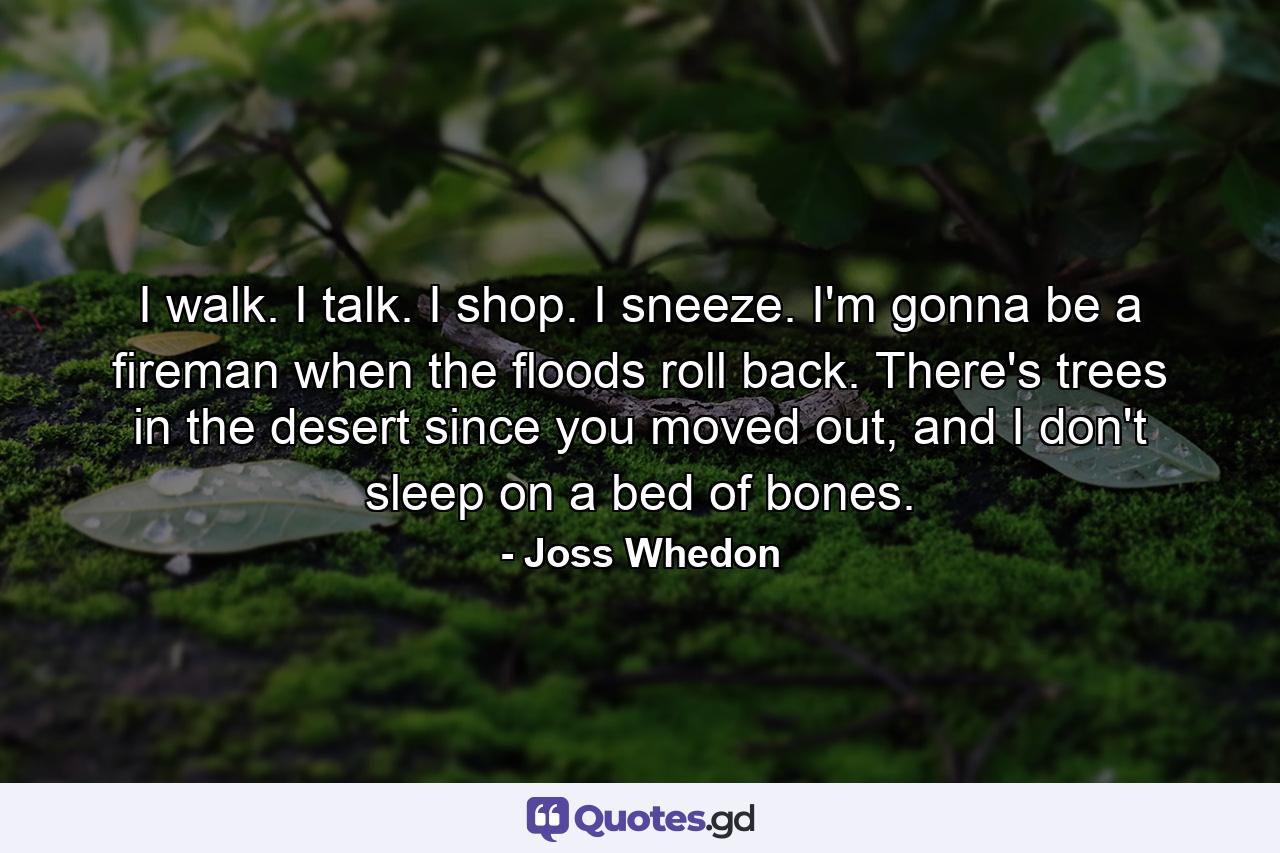 I walk. I talk. I shop. I sneeze. I'm gonna be a fireman when the floods roll back. There's trees in the desert since you moved out, and I don't sleep on a bed of bones. - Quote by Joss Whedon