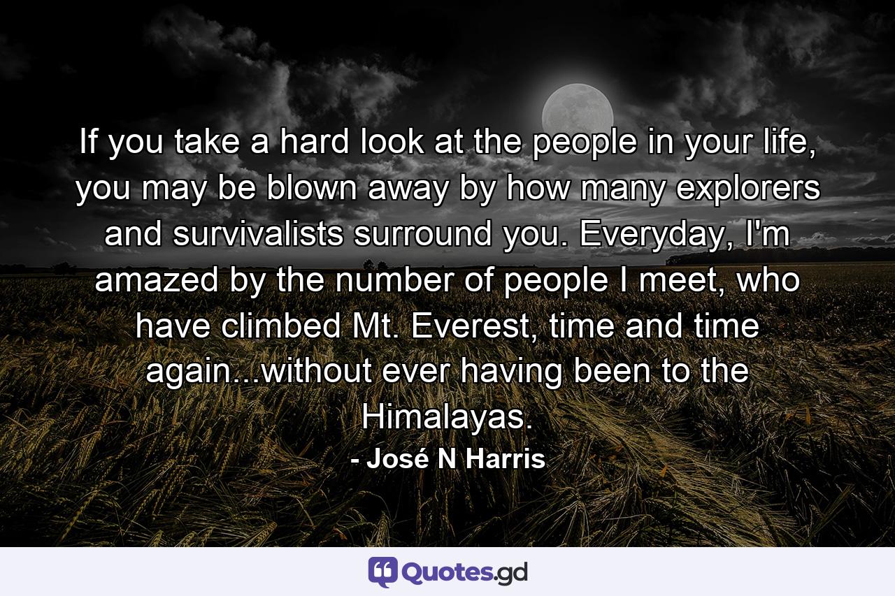 If you take a hard look at the people in your life, you may be blown away by how many explorers and survivalists surround you. Everyday, I'm amazed by the number of people I meet, who have climbed Mt. Everest, time and time again...without ever having been to the Himalayas. - Quote by José N Harris