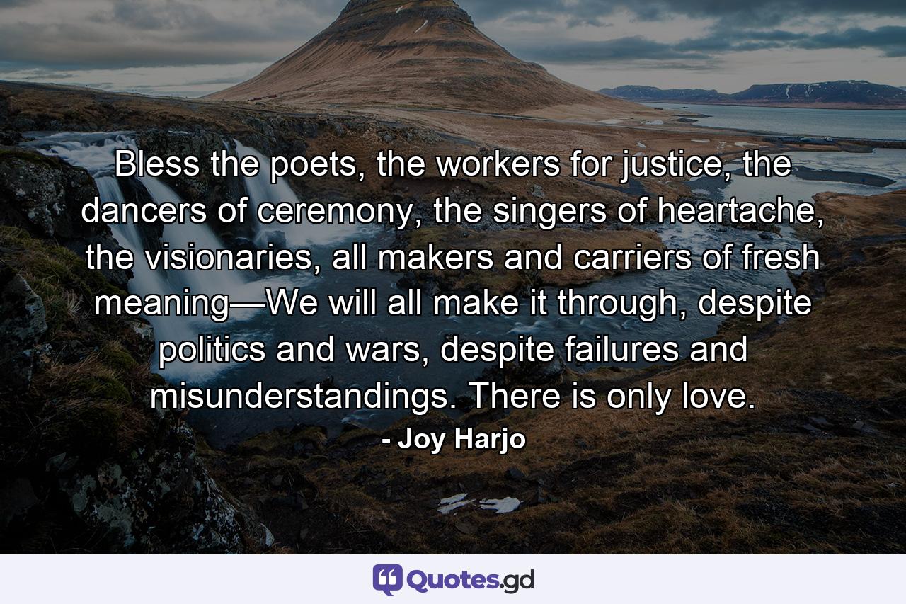 Bless the poets, the workers for justice, the dancers of ceremony, the singers of heartache, the visionaries, all makers and carriers of fresh meaning—We will all make it through, despite politics and wars, despite failures and misunderstandings. There is only love. - Quote by Joy Harjo