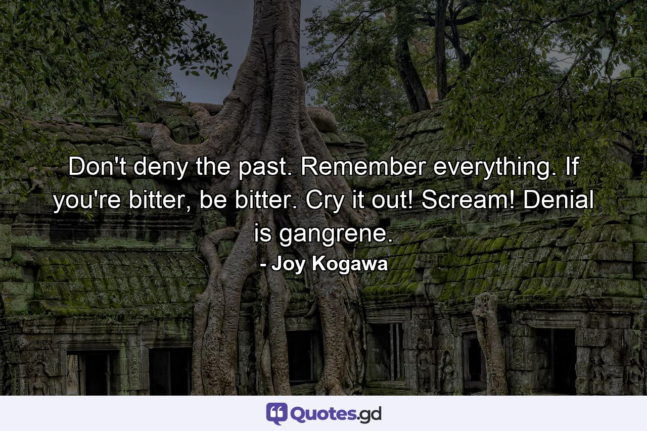 Don't deny the past. Remember everything. If you're bitter, be bitter. Cry it out! Scream! Denial is gangrene. - Quote by Joy Kogawa