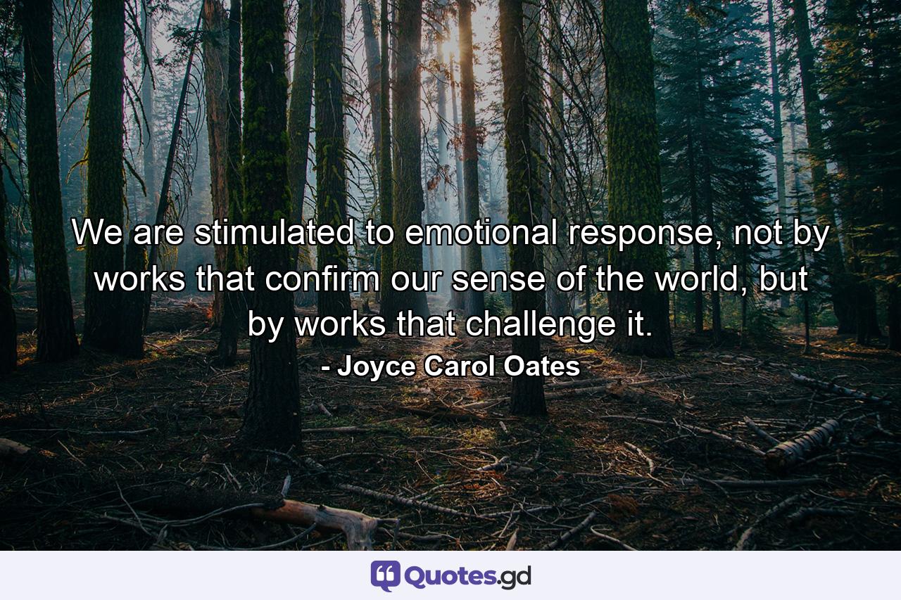 We are stimulated to emotional response, not by works that confirm our sense of the world, but by works that challenge it. - Quote by Joyce Carol Oates