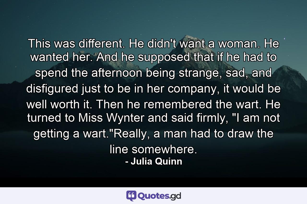 This was different. He didn't want a woman. He wanted her. And he supposed that if he had to spend the afternoon being strange, sad, and disfigured just to be in her company, it would be well worth it. Then he remembered the wart. He turned to Miss Wynter and said firmly, 