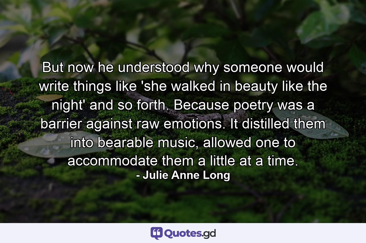 But now he understood why someone would write things like 'she walked in beauty like the night' and so forth. Because poetry was a barrier against raw emotions. It distilled them into bearable music, allowed one to accommodate them a little at a time. - Quote by Julie Anne Long